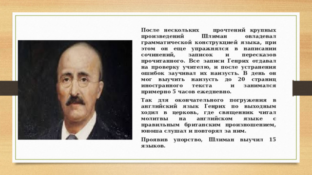 После нескольких прочтений крупных произведений Шлиман овладевал грамматической конструкцией языка, при этом он еще упражнялся в написании сочинений, записок и пересказов прочитанного. Все записи Генрих отдавал на проверку учителю, и после устранения ошибок заучивал их наизусть. В день он мог выучить наизусть до 20 страниц иностранного текста и занимался примерно 5 часов ежедневно. Так для окончательного погружения в английский язык Генрих по выходным ходил в церковь, где священник читал молитвы на английском языке с правильным британским произношением, юноша слушал и повторял за ним. Проявив упорство, Шлиман выучил 15 языков. 