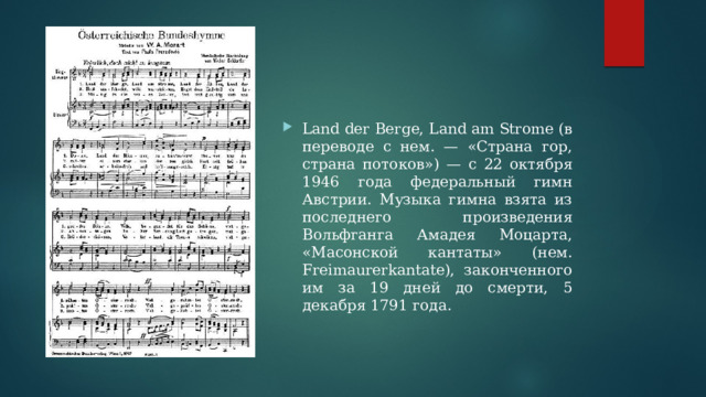 Land der Berge, Land am Strome (в переводе с нем. — «Страна гор, страна потоков») — с 22 октября 1946 года федеральный гимн Австрии. Музыка гимна взята из последнего произведения Вольфганга Амадея Моцарта, «Масонской кантаты» (нем. Freimaurerkantate), законченного им за 19 дней до смерти, 5 декабря 1791 года. 
