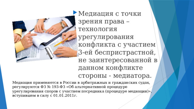 Медиация с точки зрения права – технология урегулирования конфликта с участием 3-ей беспристрастной, не заинтересованной в данном конфликте стороны - медиатора. Медиация применяется в России в арбитражных и гражданских судах, регулируются ФЗ № 193-ФЗ «Об альтернативной процедуре урегулирования споров с участием посредника (процедуре медиации)», вступившем в силу с 01.01.2011г. 