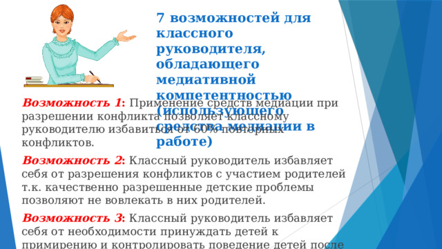 7 возможностей для классного руководителя, обладающего медиативной компетентностью (использующего средства медиации в работе) Возможность 1 : Применение средств медиации при разрешении конфликта позволяет классному руководителю избавиться от 60% повторных конфликтов. Возможность 2 :  Классный руководитель избавляет себя от разрешения конфликтов с участием родителей т.к. качественно разрешенные детские проблемы позволяют не вовлекать в них родителей. Возможность 3 : Классный руководитель избавляет себя от необходимости принуждать детей к примирению и контролировать поведение детей после конфликта. 