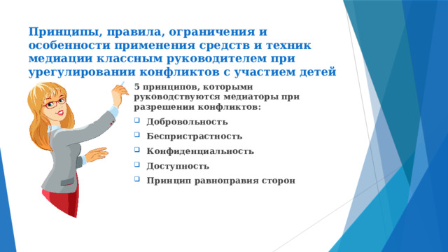 Принципы, правила, ограничения и особенности применения средств и техник медиации классным руководителем при урегулировании конфликтов с участием детей 5 принципов, которыми руководствуются медиаторы при разрешении конфликтов: Добровольность Беспристрастность Конфиденциальность Доступность Принцип равноправия сторон 