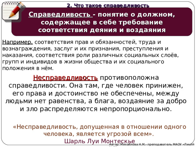 2. Что такое справедливость Справедливость - понятие о должном, содержащее в себе требование соответствия деяния и воздаяния Например, соответствия прав и обязанностей, труда и вознаграждения, заслуг и их признания, преступления и наказания, соответствия роли различных социальных слоёв, групп и индивидов в жизни общества и их социального положения в нём. Несправедливость противоположна справедливости. Она там, где человек принижен, его права и достоинство не обеспечены, между людьми нет равенства, а блага, воздаяние за добро и зло распределяются непропорционально. «Несправедливость, допущенная в отношении одного человека, является угрозой всем». Шарль Луи Монтескье Автор: Михайлова Н.М.- преподаватель МАОУ «Лицей № 21»  