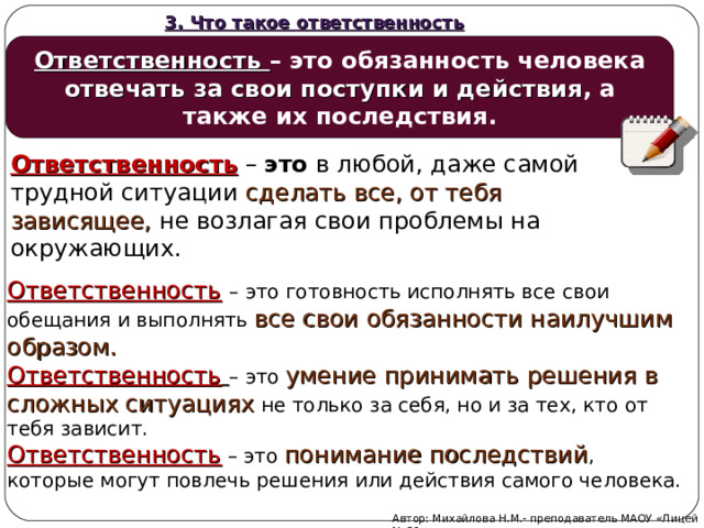 3. Что такое ответственность Ответственность – это обязанность человека отвечать за свои поступки и действия , а также их последствия. Ответственность  –  это  в любой, даже самой трудной ситуации сделать все, от тебя зависящее,  не возлагая свои проблемы на окружающих. Ответственность  – это готовность исполнять все свои обещания и выполнять все свои обязанности наилучшим образом. Ответственность  – это умение принимать решения в сложных ситуациях  не только за себя, но и за тех, кто от тебя зависит. Ответственность – это понимание последствий , которые могут повлечь решения или действия самого человека. Автор: Михайлова Н.М.- преподаватель МАОУ «Лицей № 21»  