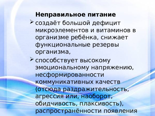  Неправильное питание создаёт большой дефицит микроэлементов и витаминов в организме ребёнка, снижает функциональные резервы организма, способствует высокому эмоциональному напряжению, несформированности коммуникативных качеств (отсюда раздражительность, агрессия или, наоборот, обидчивость, плаксивость), распространённости появления вредных привычек. 