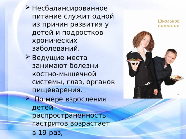 Несбалансированное питание служит одной из причин развития у детей и подростков хронических заболеваний. Ведущие места занимают болезни костно-мышечной системы, глаз, органов пищеварения.  По мере взросления детей распространённость гастритов возрастает  в 19 раз,  заболеваний щитовидной железы - в 6 раз. 