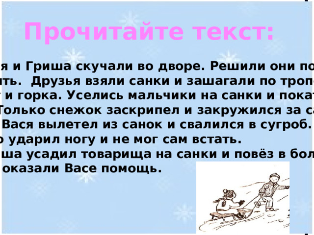 Прочитайте текст:  Вася и Гриша скучали во дворе. Решили они пойти погулять. Друзья взяли санки и зашагали по тропе.  Вот и горка. Уселись мальчики на санки и покатили вниз. Только снежок заскрипел и закружился за санями. Вдруг Вася вылетел из санок и свалился в сугроб. Он сильно ударил ногу и не мог сам встать.  Гриша усадил товарища на санки и повёз в больницу. Врачи оказали Васе помощь. 