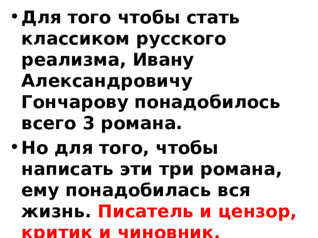 Для того чтобы стать классиком русского реализма, Ивану Александровичу Гончарову понадобилось всего 3 романа. Но для того, чтобы написать эти три романа, ему понадобилась вся жизнь. Писатель и цензор, критик и чиновник, путешественник, за три года совершивший кругосветное путешествие… 