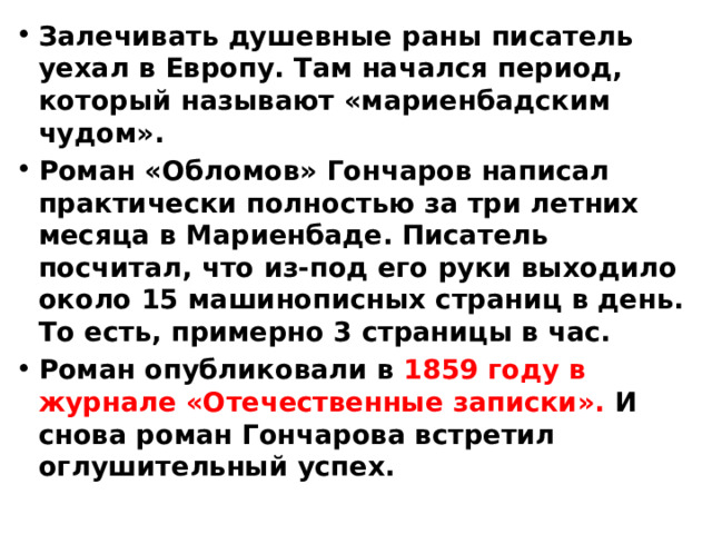 Залечивать душевные раны писатель уехал в Европу. Там начался период, который называют «мариенбадским чудом». Роман «Обломов» Гончаров написал практически полностью за три летних месяца в Мариенбаде. Писатель посчитал, что из-под его руки выходило около 15 машинописных страниц в день. То есть, примерно 3 страницы в час. Роман опубликовали в 1859 году в журнале «Отечественные записки». И снова роман Гончарова встретил оглушительный успех. 