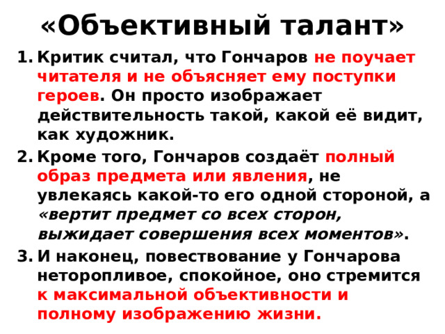 «Объективный талант» Критик считал, что Гончаров не поучает читателя и не объясняет ему поступки героев . Он просто изображает действительность такой, какой её видит, как художник. Кроме того, Гончаров создаёт полный образ предмета или явления , не увлекаясь какой-то его одной стороной, а «вертит предмет со всех сторон, выжидает совершения всех моментов» . И наконец, повествование у Гончарова неторопливое, спокойное, оно стремится к максимальной объективности и полному изображению жизни.   