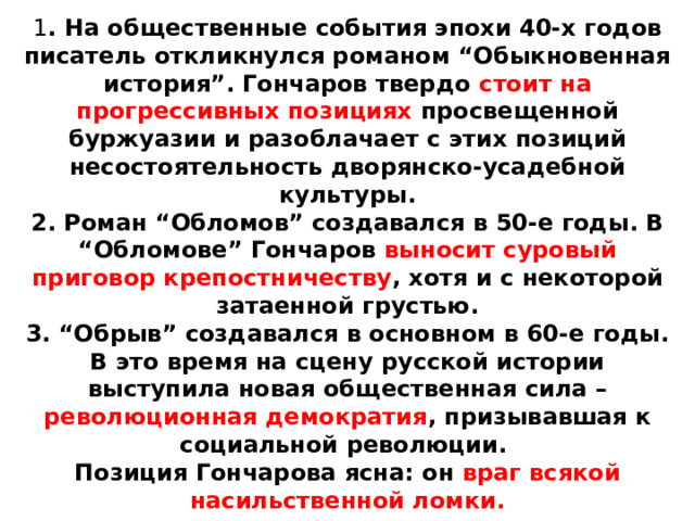 1 . На общественные события эпохи 40-х годов писатель откликнулся романом “Обыкновенная история”. Гончаров твердо стоит на прогрессивных позициях просвещенной буржуазии и разоблачает с этих позиций несостоятельность дворянско-усадебной культуры.  2. Роман “Обломов” создавался в 50-е годы. В “Обломове” Гончаров выносит суровый приговор крепостничеству , хотя и с некоторой затаенной грустью.  3. “Обрыв” создавался в основном в 60-е годы. В это время на сцену русской истории выступила новая общественная сила – революционная демократия , призывавшая к социальной революции.  Позиция Гончарова ясна: он враг всякой насильственной ломки. 