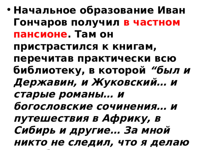 Начальное образование Иван Гончаров получил в частном пансионе . Там он пристрастился к книгам, перечитав практически всю библиотеку, в которой “был и Державин, и Жуковский… и старые романы… и богословские сочинения… и путешествия в Африку, в Сибирь и другие… За мной никто не следил, что я делаю в свободное от уроков время, а я любил забиваться в угол и читал все, что попадалось под руку”. 