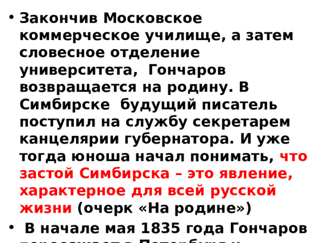 Закончив Московское коммерческое училище, а затем словесное отделение университета, Гончаров возвращается на родину. В Симбирске будущий писатель поступил на службу секретарем канцелярии губернатора. И уже тогда юноша начал понимать, что застой Симбирска – это явление, характерное для всей русской жизни (очерк «На родине»)  В начале мая 1835 года Гончаров переезжает в Петербург и поступает на службу в министерство финансов – переводчиком . 