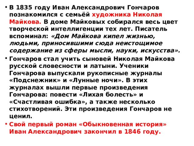 В 1835 году Иван Александрович Гончаров познакомился с семьёй художника Николая Майкова. В доме Майковых собирался весь цвет творческой интеллигенции тех лет. Писатель вспоминал: «Дом Майкова кипел жизнью, людьми, приносившими сюда неистощимое содержание из сферы мысли, науки, искусства». Гончаров стал учить сыновей Николая Майкова русской словесности и латыни. Ученики Гончарова выпускали рукописные журналы «Подснежник» и «Лунные ночи». В этих журналах вышли первые произведения Гончарова: повести «Лихая болесть» и «Счастливая ошибка», а также несколько стихотворений. Эти произведения Гончаров не ценил. Свой первый роман «Обыкновенная история» Иван Александрович закончил в 1846 году. 