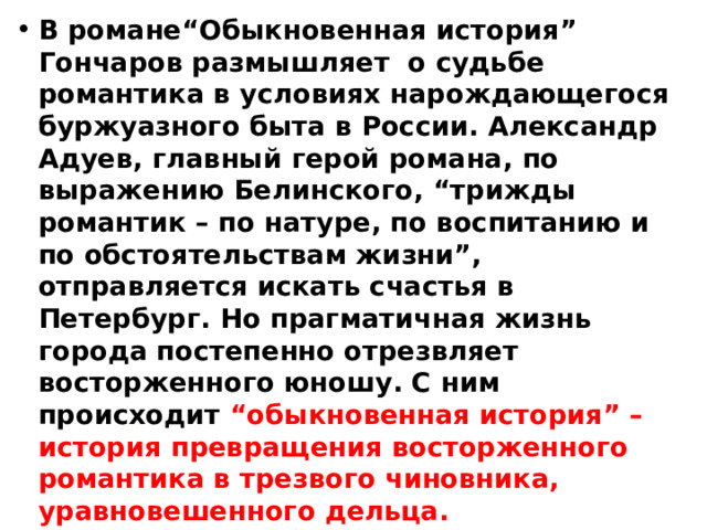 В романе“Обыкновенная история” Гончаров размышляет о судьбе романтика в условиях нарождающегося буржуазного быта в России. Александр Адуев, главный герой романа, по выражению Белинского, “трижды романтик – по натуре, по воспитанию и по обстоятельствам жизни”, отправляется искать счастья в Петербург. Но прагматичная жизнь города постепенно отрезвляет восторженного юношу. С ним происходит “обыкновенная история” – история превращения восторженного романтика в трезвого чиновника, уравновешенного дельца. 