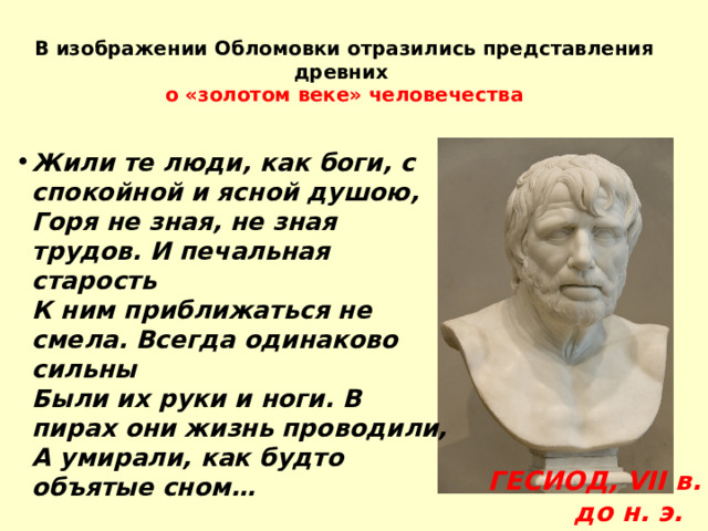 В изображении Обломовки отразились представления древних  о «золотом веке» человечества Жили те люди, как боги, с спокойной и ясной душою,  Горя не зная, не зная трудов. И печальная старость  К ним приближаться не смела. Всегда одинаково сильны  Были их руки и ноги. В пирах они жизнь проводили,  А умирали, как будто объятые сном…             ГЕСИОД, VII в. до н. э. 