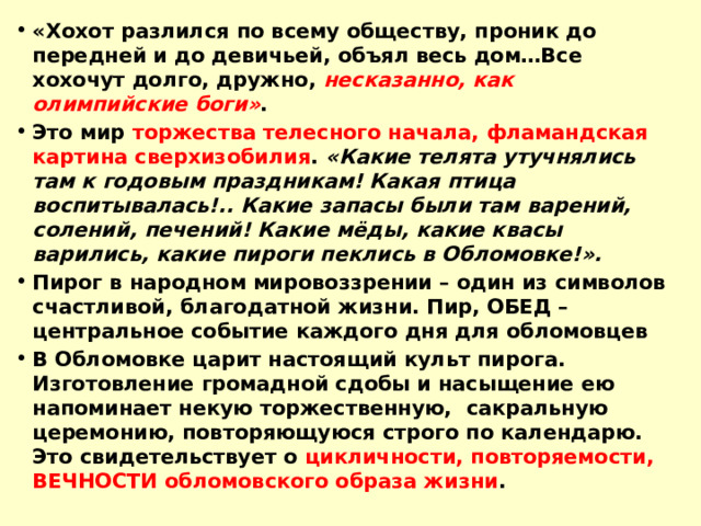 «Хохот разлился по всему обществу, проник до передней и до девичьей, объял весь дом…Все хохочут долго, дружно, несказанно, как олимпийские боги» . Это мир торжества телесного начала, фламандская картина сверхизобилия . «Какие телята утучнялись там к годовым праздникам! Какая птица воспитывалась!.. Какие запасы были там варений, солений, печений! Какие мёды, какие квасы варились, какие пироги пеклись в Обломовке!». Пирог в народном мировоззрении – один из символов счастливой, благодатной жизни. Пир, ОБЕД – центральное событие каждого дня для обломовцев В Обломовке царит настоящий культ пирога. Изготовление громадной сдобы и насыщение ею напоминает некую торжественную, сакральную церемонию, повторяющуюся строго по календарю. Это свидетельствует о цикличности, повторяемости, ВЕЧНОСТИ обломовского образа жизни .  