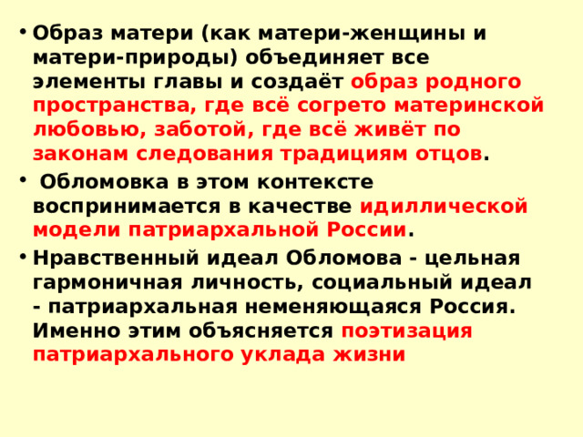 Образ матери (как матери-женщины и матери-природы) объединяет все элементы главы и создаёт образ родного пространства, где всё согрето материнской любовью, заботой, где всё живёт по законам следования традициям отцов .  Обломовка в этом контексте воспринимается в качестве идиллической модели патриархальной России . Нравственный идеал Обломова - цельная гармоничная личность, социальный идеал - патриархальная неменяющаяся Россия. Именно этим объясняется поэтизация патриархального уклада жизни  