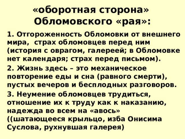 «оборотная сторона» Обломовского «рая»: 1. Отгороженность Обломовки от внешнего мира, страх обломовцев перед ним (история с оврагом, галереей; в Обломовке нет календаря; страх перед письмом). 2. Жизнь здесь – это механическое повторение еды и сна (равного смерти), пустых вечеров и бесплодных разговоров. 3. Неумение обломовцев трудиться, отношение их к труду как к наказанию, надежда во всем на «авось» ((шатающееся крыльцо, изба Онисима Суслова, рухнувшая галерея) 