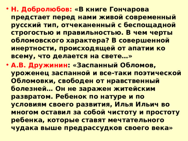 Н. Добролюбов: «В книге Гончарова предстает перед нами живой современный русский тип, отчеканенный с беспощадной строгостью и правильностью. В чем черты обломовского характера? В совершенной инертности, происходящей от апатии ко всему, что делается на свете…» А.В. Дружинин : «Заспанный Обломов, уроженец заспанной и все-таки поэтической Обломовки, свободен от нравственный болезней… Он не заражен житейским развратом. Ребенок по натуре и по условиям своего развития, Илья Ильич во многом оставил за собой чистоту и простоту ребенка, которые ставят мечтательного чудака выше предрассудков своего века» 