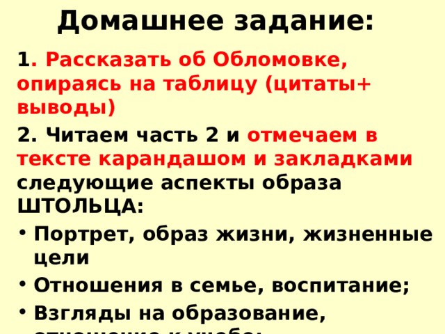 Домашнее задание: 1 . Рассказать об Обломовке, опираясь на таблицу (цитаты+ выводы) 2. Читаем часть 2 и отмечаем в тексте карандашом и закладками следующие аспекты образа ШТОЛЬЦА: Портрет, образ жизни, жизненные цели Отношения в семье, воспитание; Взгляды на образование, отношение к учебе; Поведение в обществе, на службе; Отношение к любви   