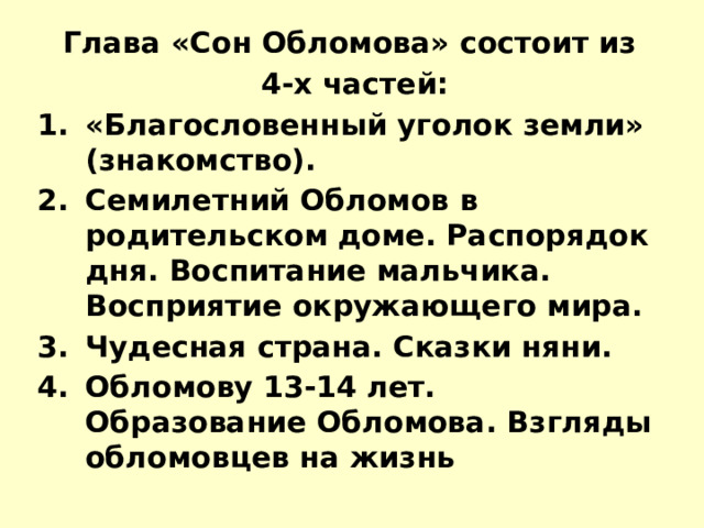 Глава «Сон Обломова» состоит из  4-х частей: «Благословенный уголок земли» (знакомство). Семилетний Обломов в родительском доме. Распорядок дня. Воспитание мальчика. Восприятие окружающего мира. Чудесная страна. Сказки няни. Обломову 13-14 лет. Образование Обломова. Взгляды обломовцев на жизнь 