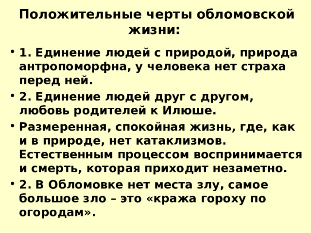 Положительные черты обломовской жизни: 1. Единение людей с природой, природа антропоморфна, у человека нет страха перед ней. 2. Единение людей друг с другом, любовь родителей к Илюше. Размеренная, спокойная жизнь, где, как и в природе, нет катаклизмов. Естественным процессом воспринимается и смерть, которая приходит незаметно. 2. В Обломовке нет места злу, самое большое зло – это «кража гороху по огородам». 