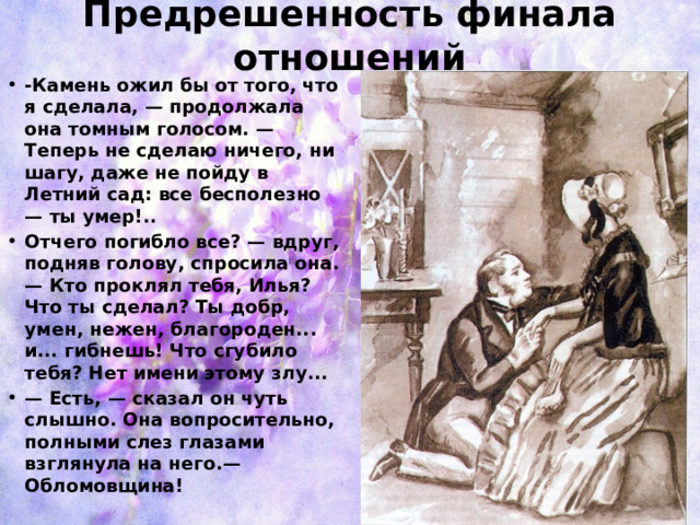 Предрешенность финала отношений -Камень ожил бы от того, что я сделала, — продолжала она томным голосом. — Теперь не сделаю ничего, ни шагу, даже не пойду в Летний сад: все бесполезно — ты умер!..  Отчего погибло все? — вдруг, подняв голову, спросила она. — Кто проклял тебя, Илья? Что ты сделал? Ты добр, умен, нежен, благороден... и... гибнешь! Что сгубило тебя? Нет имени этому злу... — Есть, — сказал он чуть слышно. Она вопросительно, полными слез глазами взглянула на него.— Обломовщина!  