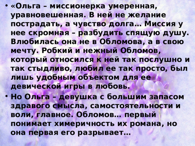 «Ольга – миссионерка умеренная, уравновешенная. В ней не желание пострадать, а чувство долга… Миссия у нее скромная – разбудить спящую душу. Влюбилась она не в Обломова, а в свою мечту. Робкий и нежный Обломов, который относился к ней так послушно и так стыдливо, любил ее так просто, был лишь удобным объектом для ее девической игры в любовь. Но Ольга – девушка с большим запасом здравого смысла, самостоятельности и воли, главное. Обломов… первый понимает химеричность их романа, но она первая его разрывает… 