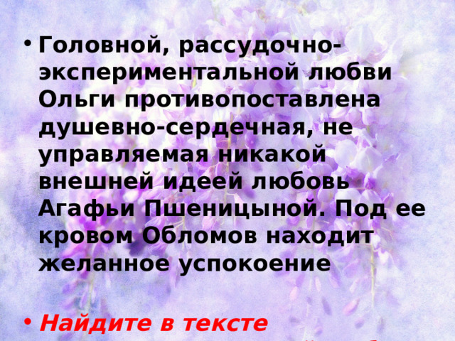 Головной, рассудочно-экспериментальной любви Ольги противопоставлена душевно-сердечная, не управляемая никакой внешней идеей любовь Агафьи Пшеницыной. Под ее кровом Обломов находит желанное успокоение Найдите в тексте доказательства этой любви 