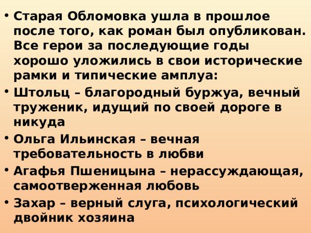 Старая Обломовка ушла в прошлое после того, как роман был опубликован. Все герои за последующие годы хорошо уложились в свои исторические рамки и типические амплуа: Штольц – благородный буржуа, вечный труженик, идущий по своей дороге в никуда Ольга Ильинская – вечная требовательность в любви Агафья Пшеницына – нерассуждающая, самоотверженная любовь Захар – верный слуга, психологический двойник хозяина 