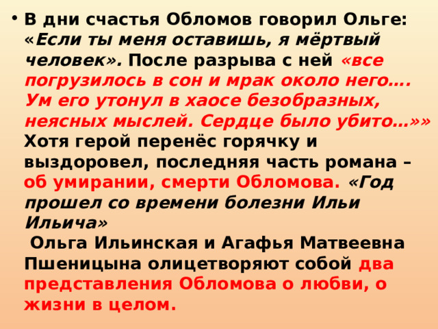 В дни счастья Обломов говорил Ольге: « Если ты меня оставишь, я мёртвый человек». После разрыва с ней «все погрузилось в сон и мрак около него…. Ум его утонул в хаосе безобразных, неясных мыслей. Сердце было убито…»»  Хотя герой перенёс горячку и выздоровел, последняя часть романа – об умирании, смерти Обломова. «Год прошел со времени болезни Ильи Ильича»  Ольга Ильинская и Агафья Матвеевна Пшеницына олицетворяют собой два представления Обломова о любви, о жизни в целом. 