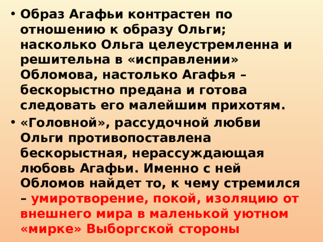 Образ Агафьи контрастен по отношению к образу Ольги; насколько Ольга целеустремленна и решительна в «исправлении» Обломова, настолько Агафья – бескорыстно предана и готова следовать его малейшим прихотям. «Головной», рассудочной любви Ольги противопоставлена бескорыстная, нерассуждающая любовь Агафьи. Именно с ней Обломов найдет то, к чему стремился – умиротворение, покой, изоляцию от внешнего мира в маленькой уютном «мирке» Выборгской стороны 