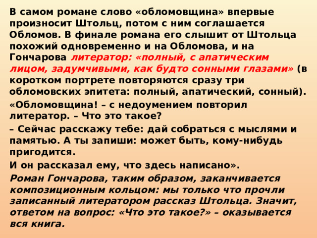 В самом романе слово «обломовщина» впервые произносит Штольц, потом с ним соглашается Обломов. В финале романа его слышит от Штольца похожий одновременно и на Обломова, и на Гончарова литератор: «полный, с апатическим лицом, задумчивыми, как будто сонными глазами» (в коротком портрете повторяются сразу три обломовских эпитета: полный, апатический, сонный). «Обломовщина! – с недоумением повторил литератор. – Что это такое? –  Сейчас расскажу тебе: дай собраться с мыслями и памятью. А ты запиши: может быть, кому-нибудь пригодится. И он рассказал ему, что здесь написано». Роман Гончарова, таким образом, заканчивается композиционным кольцом: мы только что прочли записанный литератором рассказ Штольца. Значит, ответом на вопрос: «Что это такое?» – оказывается вся книга. 