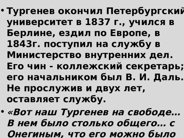 Тургенев окончил Петербургский университет в 1837 г., учился в Берлине, ездил по Европе, в 1843г. поступил на службу в Министерство внутренних дел. Его чин - коллежский секретарь; его начальником был В. И. Даль. Не прослужив и двух лет, оставляет службу. «Вот наш Тургенев на свободе… В нем было столько общего… с Онегиным, что его можно было принять за родного брата пушкинского героя» – В. Панаев  