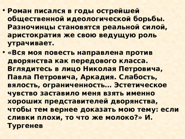 Роман писался в годы острейшей общественной идеологической борьбы. Разночинцы становятся реальной силой, аристократия же свою ведущую роль утрачивает. «Вся моя повесть направлена против дворянства как передового класса. Вглядитесь в лицо Николая Петровича, Павла Петровича, Аркадия. Слабость, вялость, ограниченность… Эстетическое чувство заставило меня взять именно хороших представителей дворянства, чтобы тем вернее доказать мою тему: если сливки плохи, то что же молоко?» И. Тургенев 