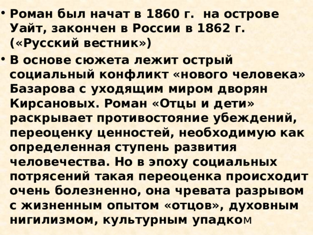 Роман был начат в 1860 г. на острове Уайт, закончен в России в 1862 г. («Русский вестник») В основе сюжета лежит острый социальный конфликт «нового человека» Базарова с уходящим миром дворян Кирсановых. Роман «Отцы и дети» раскрывает противостояние убеждений, переоценку ценностей, необходимую как определенная ступень развития человечества. Но в эпоху социальных потрясений такая переоценка происходит очень болезненно, она чревата разрывом с жизненным опытом «отцов», духовным нигилизмом, культурным упадко м 