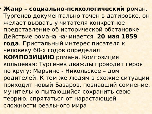 Жанр – социально-психологический р оман. Тургенев документально точен в датировке, он желает вызвать у читателя конкретное представление об исторической обстановке. Действие романа начинается 20 мая 1859 года . Пристальный интерес писателя к человеку 60-х годов определил КОМПОЗИЦИЮ романа. Композиция кольцевая: Тургенев дважды проводит героя по кругу: Марьино - Никольское – дом родителей. К тем же людям в схожие ситуации приходит новый Базаров, познавший сомнение, мучительно пытающийся сохранить свою теорию, спрятаться от нарастающей сложности реального мира 