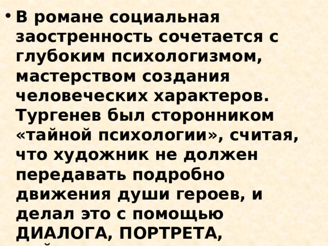 В романе социальная заостренность сочетается с глубоким психологизмом, мастерством создания человеческих характеров. Тургенев был сторонником «тайной психологии», считая, что художник не должен передавать подробно движения души героев, и делал это с помощью ДИАЛОГА, ПОРТРЕТА, ПЕЙЗАЖА, РЕАЛИСТИЧЕСКИХ ДЕТАЛЕЙ В ОПИСАНИИ ОБСТАНОВКИ И ПОВЕДЕНИЯ ГЕРОЕВ 