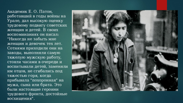 Академик Е. О. Патон, работавший в годы войны на Урале, дал высокую оценку трудовому подвигу советских женщин и детей. В своих воспоминаниях он писал: 
