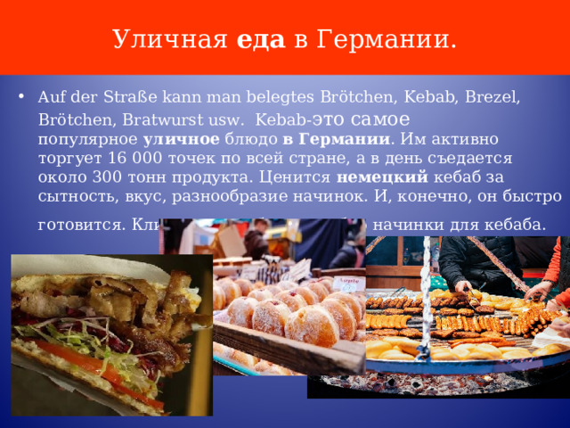 Уличная  еда  в Германии. Auf der Straße kann man belegtes Brötchen, Kebab, Brezel, Brötchen, Bratwurst usw. Kebab- это самое популярное  уличное  блюдо  в   Германии . Им активно торгует 16 000 точек по всей стране, а в день съедается около 300 тонн продукта. Ценится  немецкий  кебаб за сытность, вкус, разнообразие начинок. И, конечно, он быстро готовится. Клиент сам выбирает набор начинки для кебаба.  