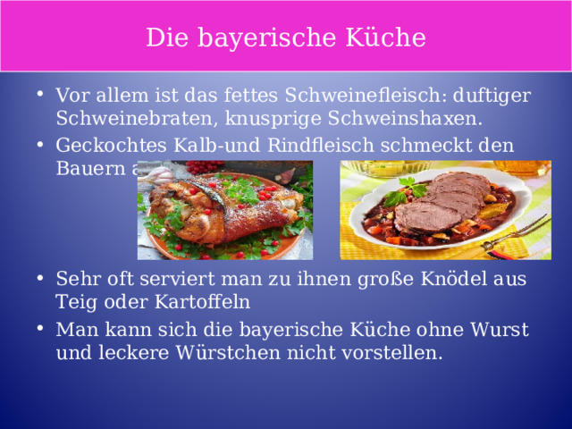 Die bayerische Küche Vor allem ist das fettes Schweinefleisch: duftiger Schweinebraten, knusprige Schweinshaxen. Geckochtes Kalb-und Rindfleisch schmeckt den Bauern auch gut.    Sehr oft serviert man zu ihnen große Knödel aus Teig oder Kartoffeln Man kann sich die bayerische Küche ohne Wurst und leckere Würstchen nicht vorstellen. 