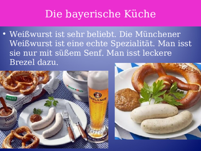 Die bayerische Küche Weißwurst ist sehr beliebt. Die Münchener Weißwurst ist eine echte Spezialität. Man isst sie nur mit süßem Senf. Man isst leckere Brezel dazu. 