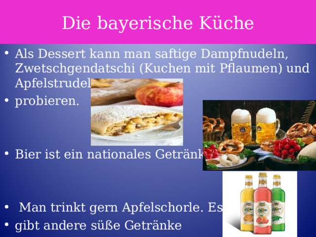 Die bayerische Küche Als Dessert kann man saftige Dampfnudeln, Zwetschgendatschi (Kuchen mit Pflaumen) und Apfelstrudel probieren.   Bier ist ein nationales Getränk.    Man trinkt gern Apfelschorle. Es gibt andere süße Getränke 