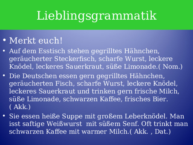 Lieblingsgrammatik Merkt euch! Auf dem Esstisch stehen gegrilltes Hähnchen, geräucherter Steckerfisch, scharfe Wurst, leckere Knödel, leckeres Sauerkraut, süße Limonade.( Nom.) Die Deutschen essen gern gegrilltes Hähnchen, geräucherten Fisch, scharfe Wurst, leckere Knödel, leckeres Sauerkraut und trinken gern frische Milch, süße Limonade, schwarzen Kaffee, frisches Bier. ( Akk.) Sie essen heiße Suppe mit großem Leberknödel. Man isst saftige Weißwurst mit süßem Senf. Oft trinkt man schwarzen Kaffee mit warmer Milch.( Akk. , Dat.) 