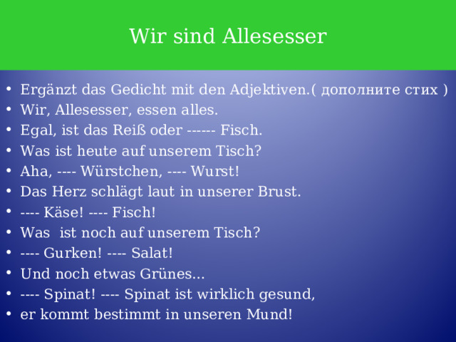 Wir sind Allesesser Ergänzt das Gedicht mit den Adjektiven.( дополните стих ) Wir, Allesesser, essen alles. Egal, ist das Reiß oder ------ Fisch. Was ist heute auf unserem Tisch? Aha, ---- Würstchen, ---- Wurst! Das Herz schlägt laut in unserer Brust. ---- Käse! ---- Fisch! Was ist noch auf unserem Tisch? ---- Gurken! ---- Salat! Und noch etwas Grünes… ---- Spinat! ---- Spinat ist wirklich gesund, er kommt bestimmt in unseren Mund! 