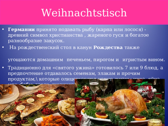 Weihnachtstisch Германии  принято подавать рыбу (карпа или лосося) - древний символ христианства , жареного гуся и богатое разнообразие закусок.  На рождественский стол в канун  Рождества  также угощаются домашним  печеньем, пирогом и  игристым вином. Традиционно для «святого ужина» готовилось 7 или 9 блюд, а предпочтение отдавалось семенам, злакам и прочим продуктам,\ которые олицетворяют новую жизнь: икра, яйца, мак, бобы, горох, пшеница 