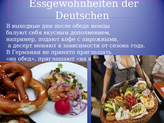  Essgewohnheiten der Deutschen В выходные дни после обеда немцы балуют себя вкусным дополнением, например, подают кофе с пирожными,  а десерт меняют в зависимости от сезона года. В Германии не принято приглашать «на обед», приглашают «на кофе». 