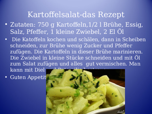 Kartoffelsalat-das Rezept Zutaten: 750 g Kartoffeln,1/2 l Brühe, Essig, Salz, Pfeffer, 1 kleine Zwiebel, 2 El Öl  Die Katoffeln kochen und schälen, dann in Scheiben schneiden, zur Brühe wenig Zucker und Pfeffer zufügen. Die Kartoffeln in dieser Brühe marinieren. Die Zwiebel in kleine Stücke schneiden und mit Öl zum Salat zufügen und alles gut vermischen. Man kann mit Diel und Petersilie bestreuen. Guten Appetit!  