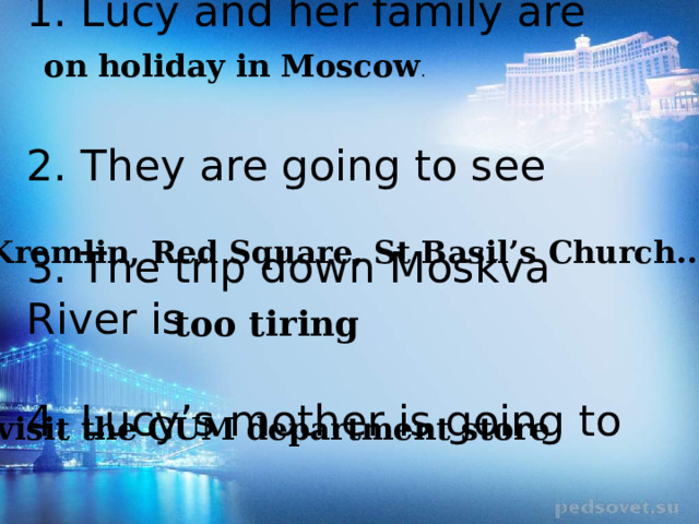 on holiday in Moscow . 1. Lucy and her family are     2. They are going to see   3. The trip down Moskva River is   4. Lucy’s mother is going to the Kremlin, Red Square, St Basil’s Church...   too tiring visit the GUM department store 