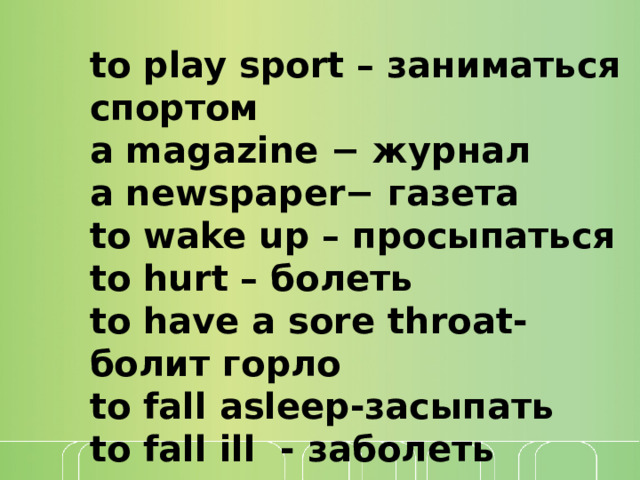 to play sport – заниматься спортом  a magazine − журнал  a newspaper− газета to wake up – просыпаться to hurt – болеть to have a sore throat- болит горло to fall asleep-засыпать to fall ill - заболеть 